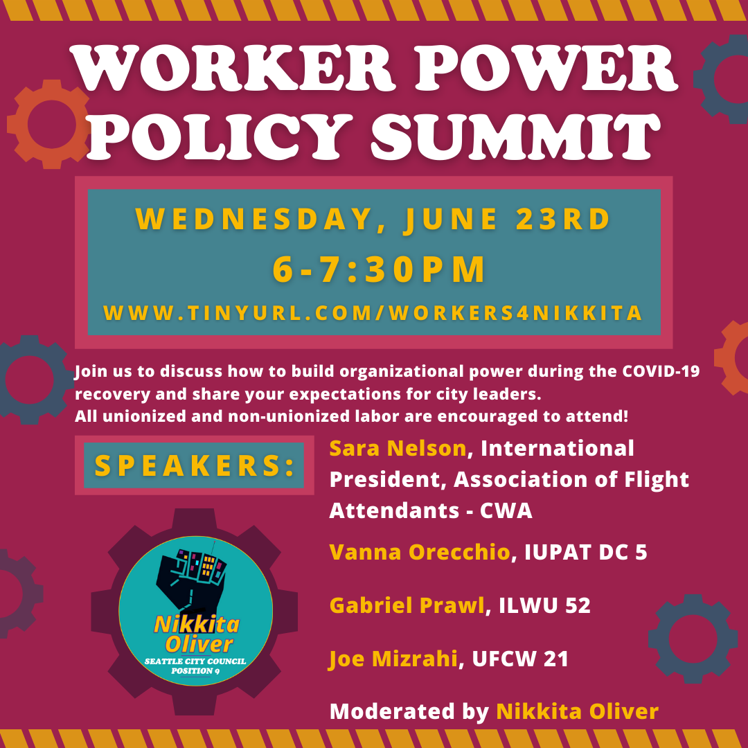The Worker Policy Summit is on Wednesday, June 23 from 6-7:30 PM will host a discussion by labor leaders on how to build organizational power during the COVID-19 recovery and share your expectations for city leaders. All unionized and non-unionized labor are encouraged to attend! Attend using this link: www.tinyurl.com/works4nikkita. Speakers include: Sara Nelson (International President, Association of Flight Attendants - CWA), Vanna Orecchio (IUPAT DC 5), Gabriel Prawl (ILWU 52), Joe Mizrahi (UFCW 21), and is moderated by Nikkita Oliver. The event is hosted by the oliver campaign whose Black Fist logo is within a gear symbol on a magenta background.