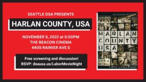 Seattle DSA Labor Movie Night: Harlan County, USA Saturday, November 5 at 5PM The Beacon Cinema, 4405 Rainier Ave S In the summer of 1973, the coal miners of Harlan County, Kentucky went on strike. Over the next thirteen months, their lives were turned upside-down by the company’s violent attempts to break it. Join your Seattle DSA comrades, fellow workers and friends for a screening of Barbara Kopple’s Oscar-winning 1976 documentary about the strike, Harlan County, USA at the Beacon Cinema in Columbia City! After the movie, we’ll head to a bar to hang out and discuss what it can teach us about our own labor struggles. This event is open to the public, and will be great for new and prospective members to get to know each other — so be sure to invite your friends!