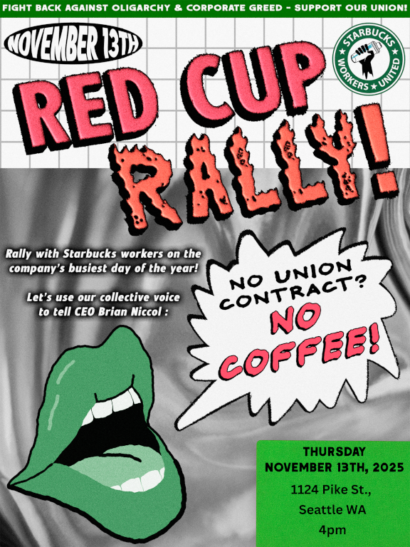 Red Cup Rally: November 13 at 4pm at 1124 Pike Street. Rally with Starbucks workers on the company's busiest day of the year. Let's use our collective voice to tell CEO Brian Niccol: No union contract? No coffee!